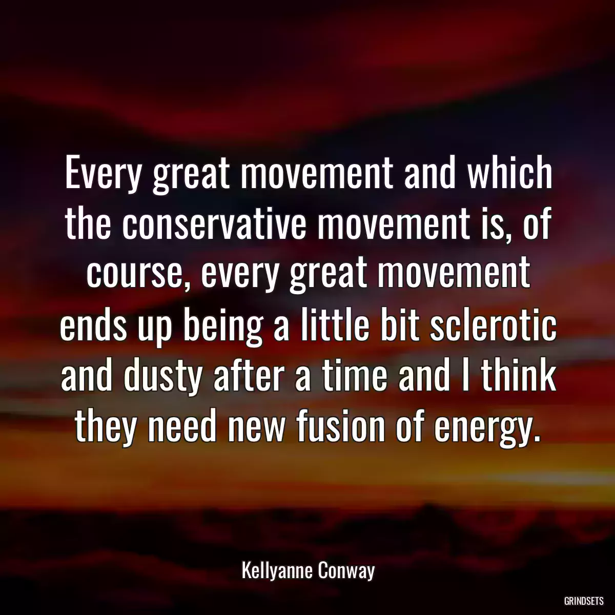 Every great movement and which the conservative movement is, of course, every great movement ends up being a little bit sclerotic and dusty after a time and I think they need new fusion of energy.