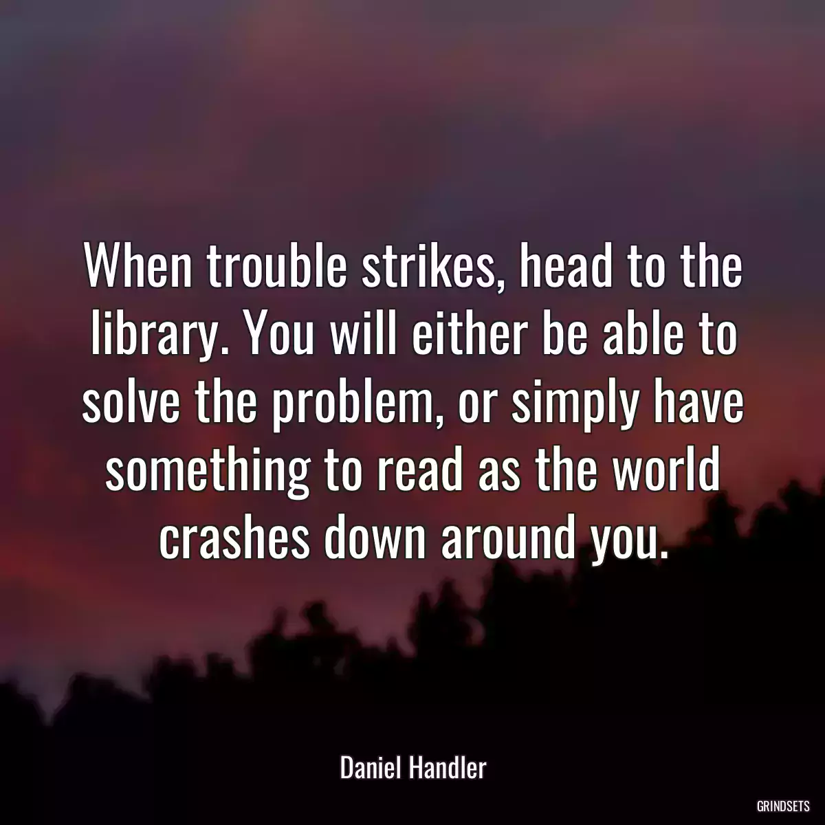 When trouble strikes, head to the library. You will either be able to solve the problem, or simply have something to read as the world crashes down around you.