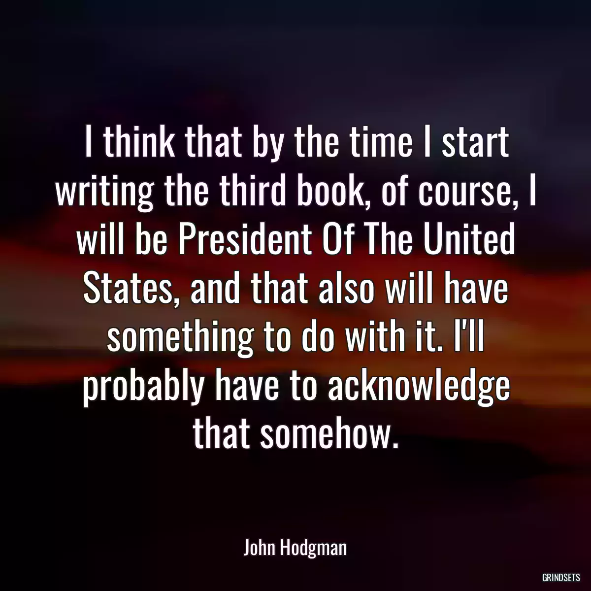 I think that by the time I start writing the third book, of course, I will be President Of The United States, and that also will have something to do with it. I\'ll probably have to acknowledge that somehow.