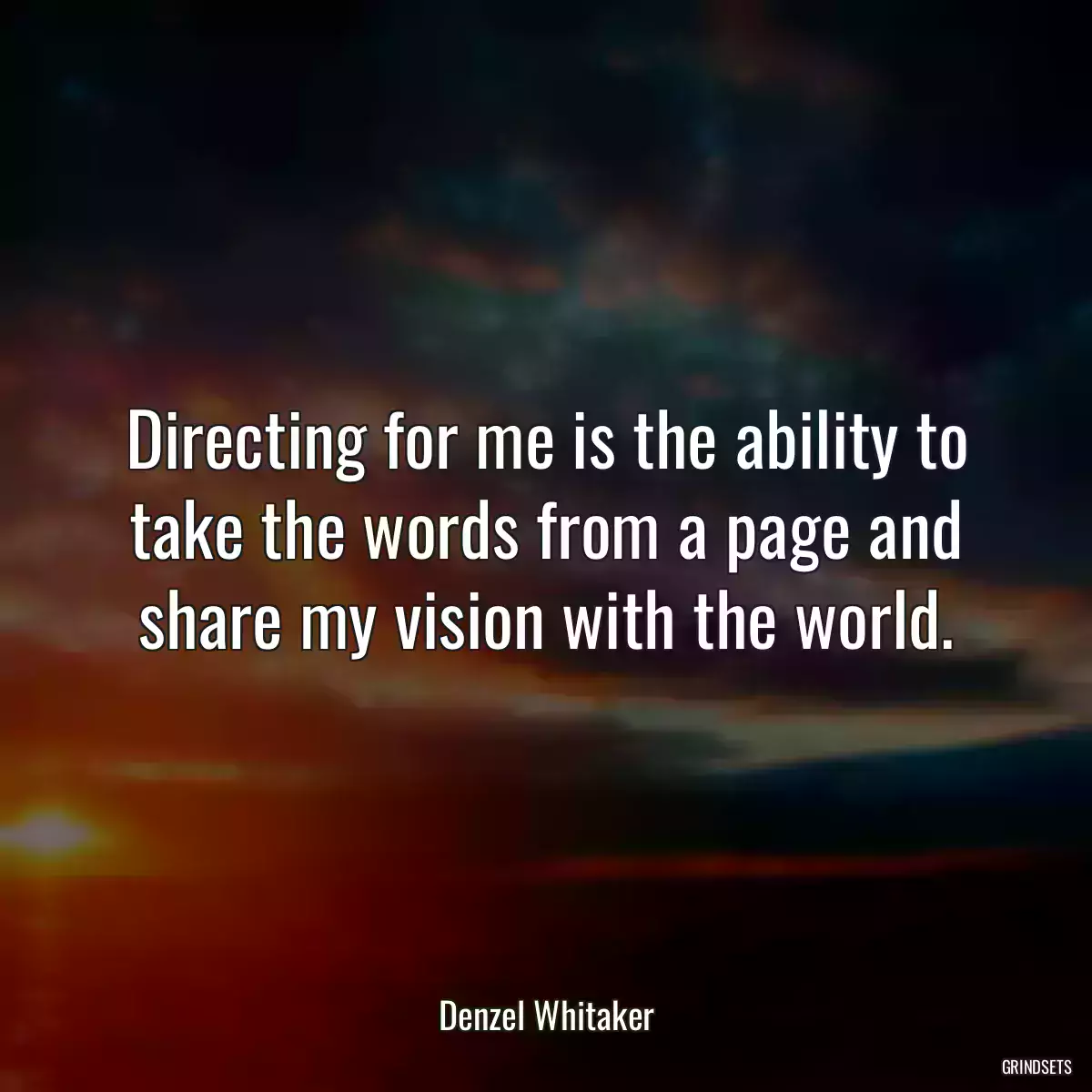 Directing for me is the ability to take the words from a page and share my vision with the world.