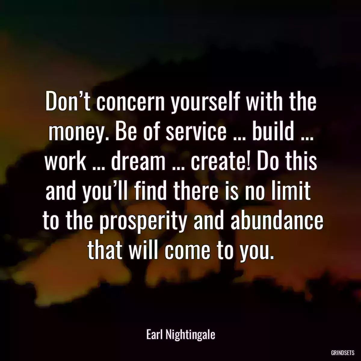 Don’t concern yourself with the money. Be of service ... build ... work ... dream ... create! Do this and you’ll find there is no limit 
 to the prosperity and abundance that will come to you.