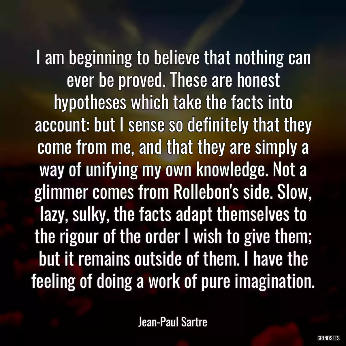 I am beginning to believe that nothing can ever be proved. These are honest hypotheses which take the facts into account: but I sense so definitely that they come from me, and that they are simply a way of unifying my own knowledge. Not a glimmer comes from Rollebon\'s side. Slow, lazy, sulky, the facts adapt themselves to the rigour of the order I wish to give them; but it remains outside of them. I have the feeling of doing a work of pure imagination.