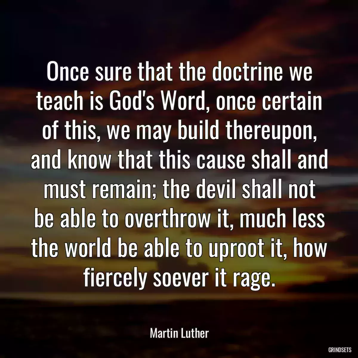 Once sure that the doctrine we teach is God\'s Word, once certain of this, we may build thereupon, and know that this cause shall and must remain; the devil shall not be able to overthrow it, much less the world be able to uproot it, how fiercely soever it rage.