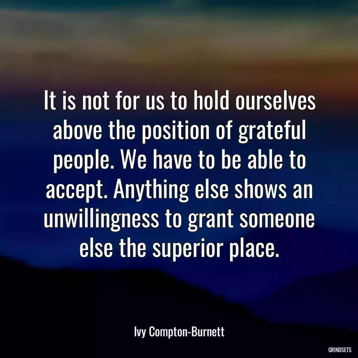 It is not for us to hold ourselves above the position of grateful people. We have to be able to accept. Anything else shows an unwillingness to grant someone else the superior place.