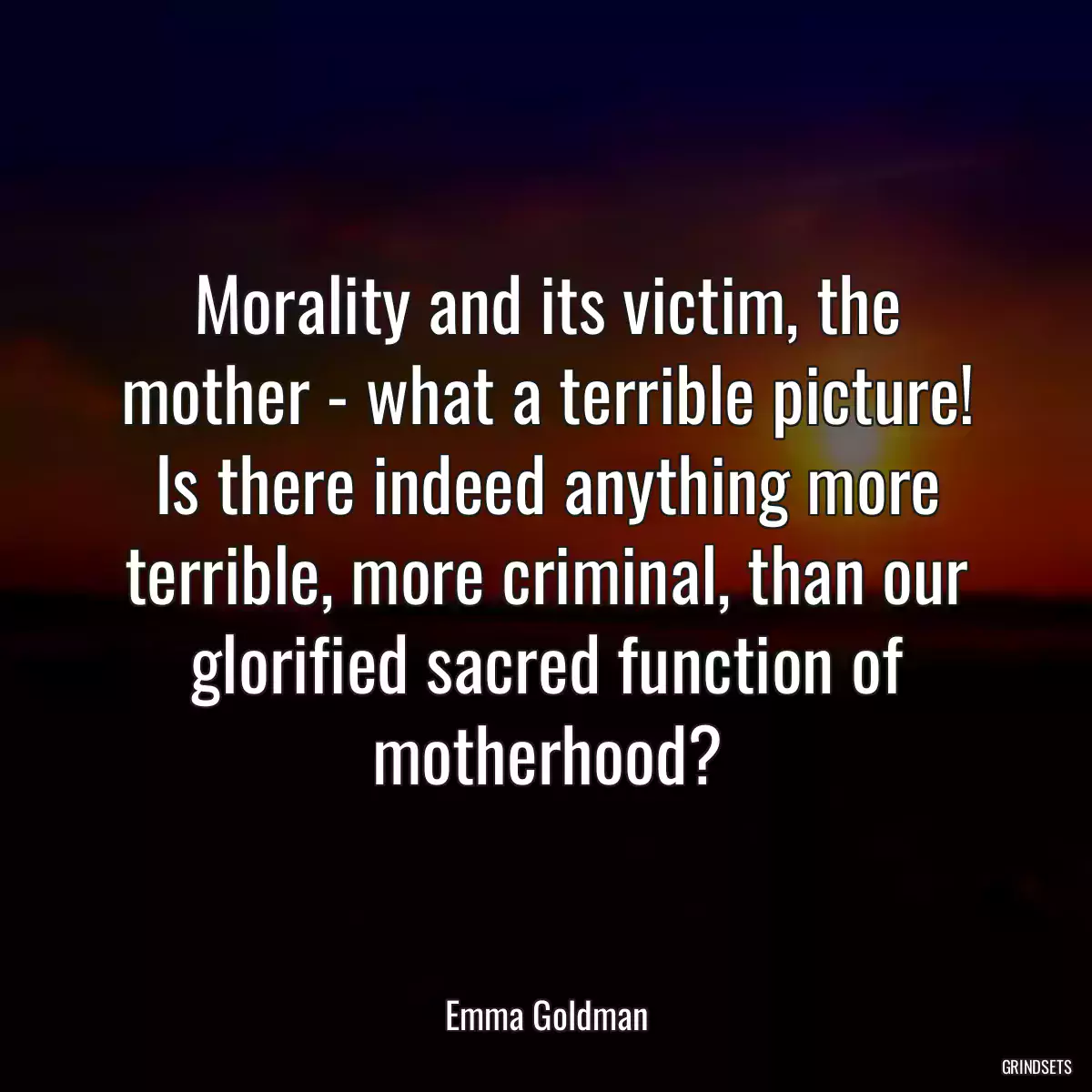 Morality and its victim, the mother - what a terrible picture! Is there indeed anything more terrible, more criminal, than our glorified sacred function of motherhood?