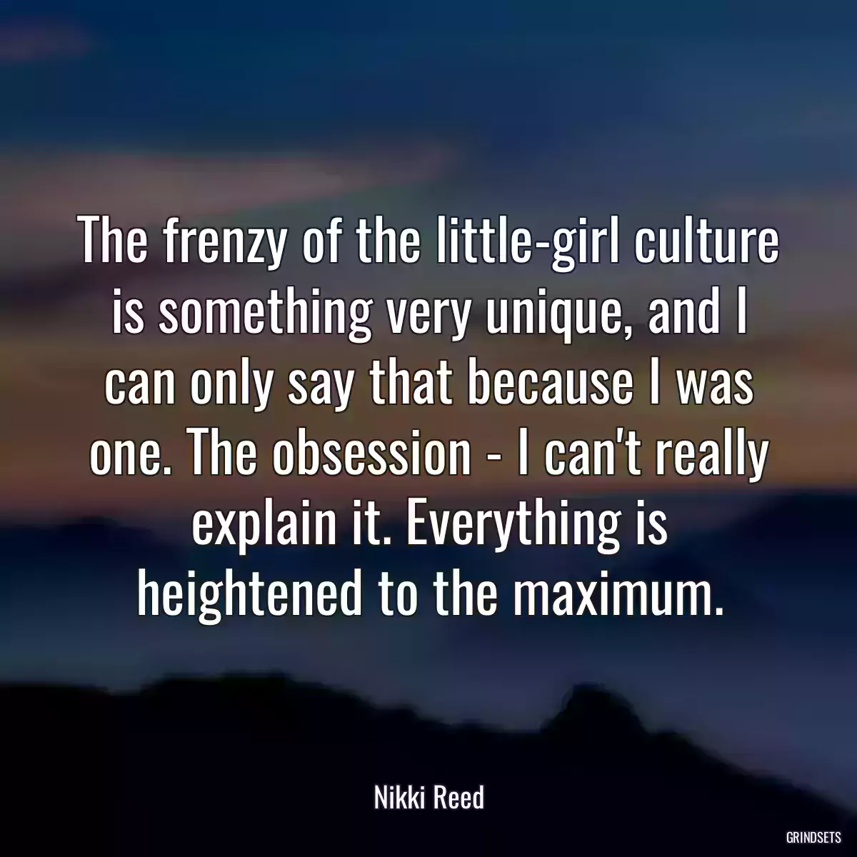 The frenzy of the little-girl culture is something very unique, and I can only say that because I was one. The obsession - I can\'t really explain it. Everything is heightened to the maximum.