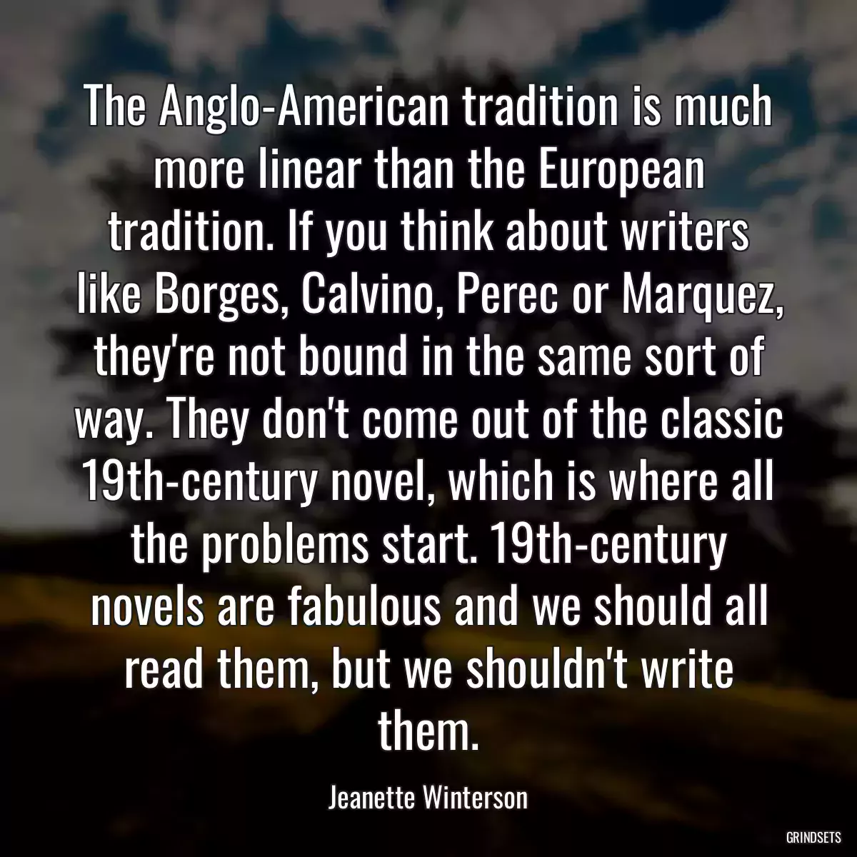 The Anglo-American tradition is much more linear than the European tradition. If you think about writers like Borges, Calvino, Perec or Marquez, they\'re not bound in the same sort of way. They don\'t come out of the classic 19th-century novel, which is where all the problems start. 19th-century novels are fabulous and we should all read them, but we shouldn\'t write them.