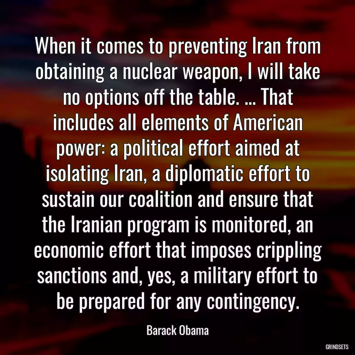 When it comes to preventing Iran from obtaining a nuclear weapon, I will take no options off the table. ... That includes all elements of American power: a political effort aimed at isolating Iran, a diplomatic effort to sustain our coalition and ensure that the Iranian program is monitored, an economic effort that imposes crippling sanctions and, yes, a military effort to be prepared for any contingency.