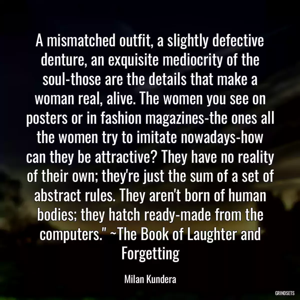 A mismatched outfit, a slightly defective denture, an exquisite mediocrity of the soul-those are the details that make a woman real, alive. The women you see on posters or in fashion magazines-the ones all the women try to imitate nowadays-how can they be attractive? They have no reality of their own; they\'re just the sum of a set of abstract rules. They aren\'t born of human bodies; they hatch ready-made from the computers.\