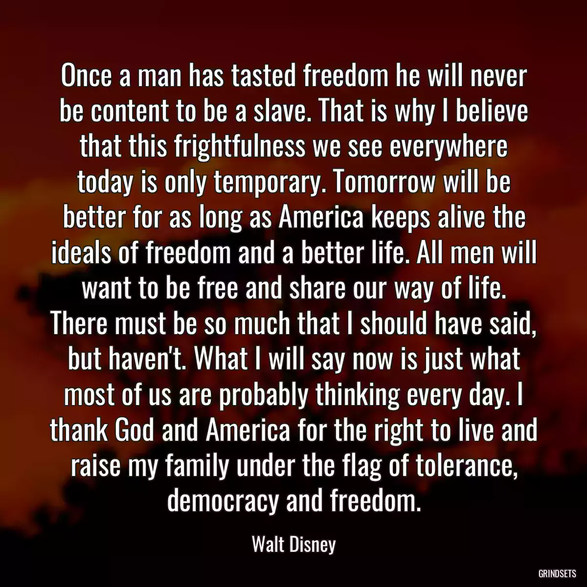 Once a man has tasted freedom he will never be content to be a slave. That is why I believe that this frightfulness we see everywhere today is only temporary. Tomorrow will be better for as long as America keeps alive the ideals of freedom and a better life. All men will want to be free and share our way of life. There must be so much that I should have said, but haven\'t. What I will say now is just what most of us are probably thinking every day. I thank God and America for the right to live and raise my family under the flag of tolerance, democracy and freedom.