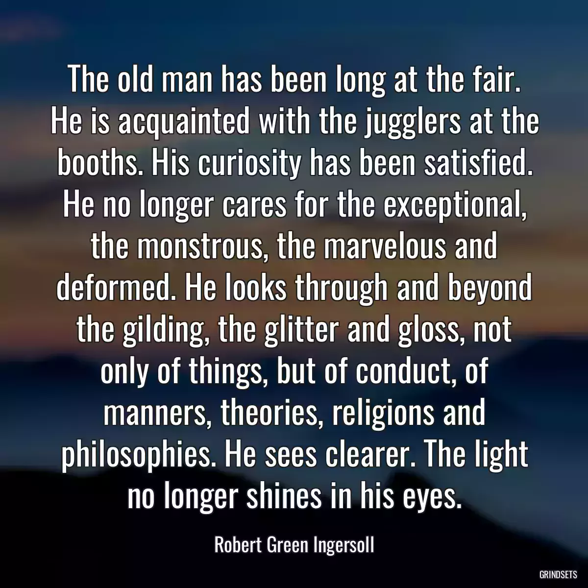 The old man has been long at the fair. He is acquainted with the jugglers at the booths. His curiosity has been satisfied. He no longer cares for the exceptional, the monstrous, the marvelous and deformed. He looks through and beyond the gilding, the glitter and gloss, not only of things, but of conduct, of manners, theories, religions and philosophies. He sees clearer. The light no longer shines in his eyes.