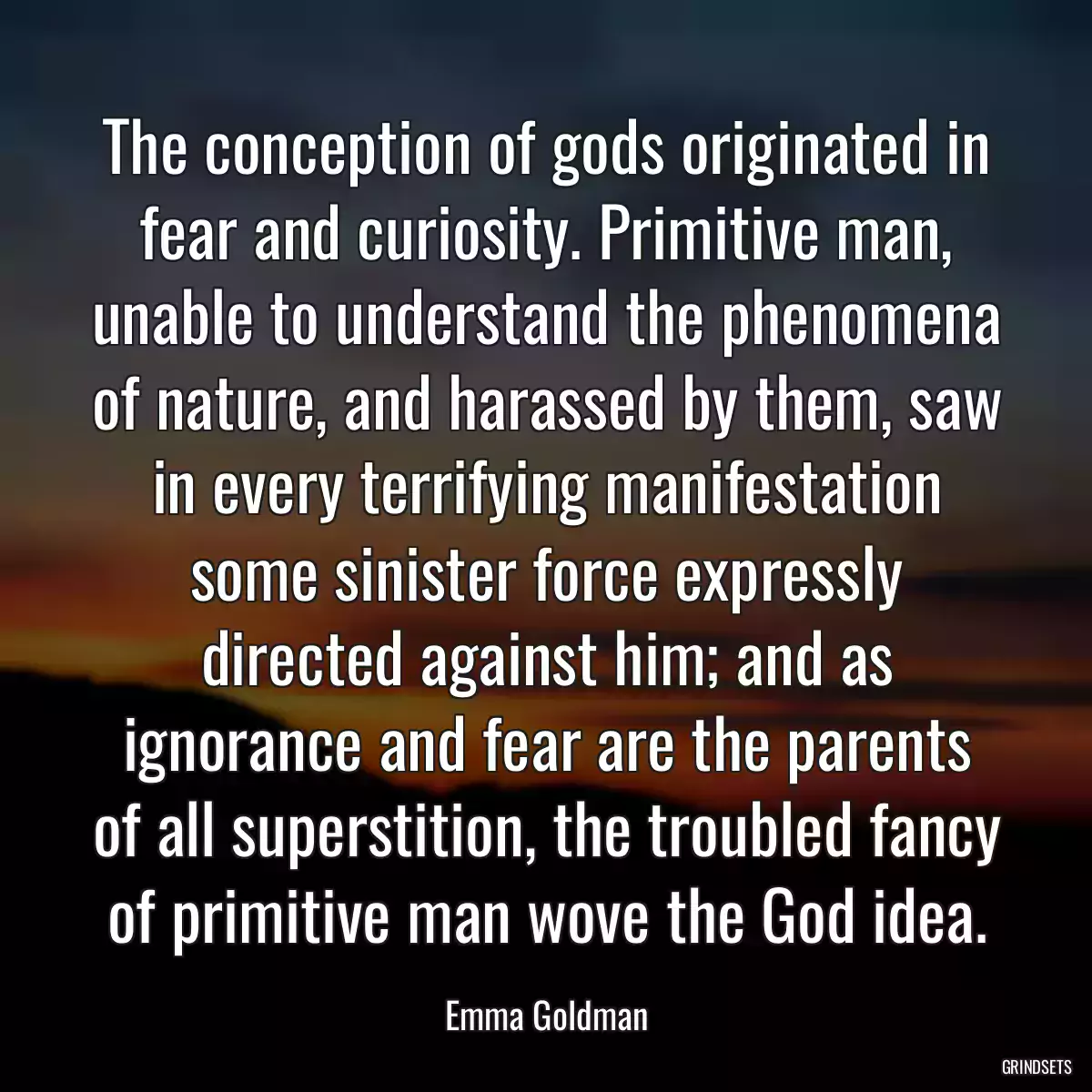 The conception of gods originated in fear and curiosity. Primitive man, unable to understand the phenomena of nature, and harassed by them, saw in every terrifying manifestation some sinister force expressly directed against him; and as ignorance and fear are the parents of all superstition, the troubled fancy of primitive man wove the God idea.