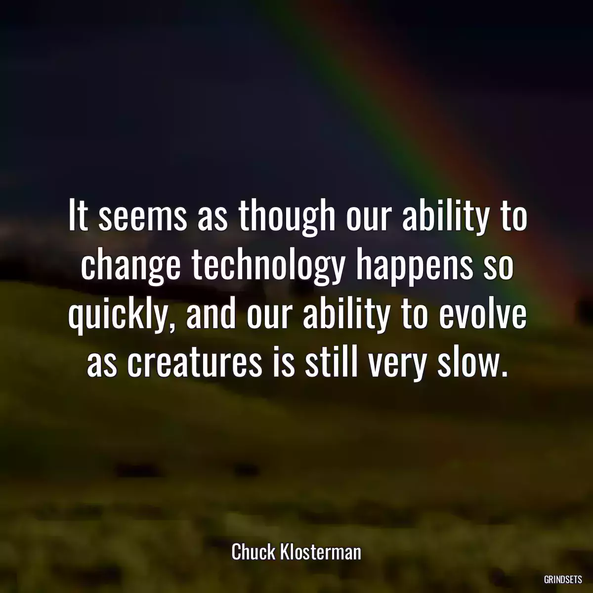 It seems as though our ability to change technology happens so quickly, and our ability to evolve as creatures is still very slow.