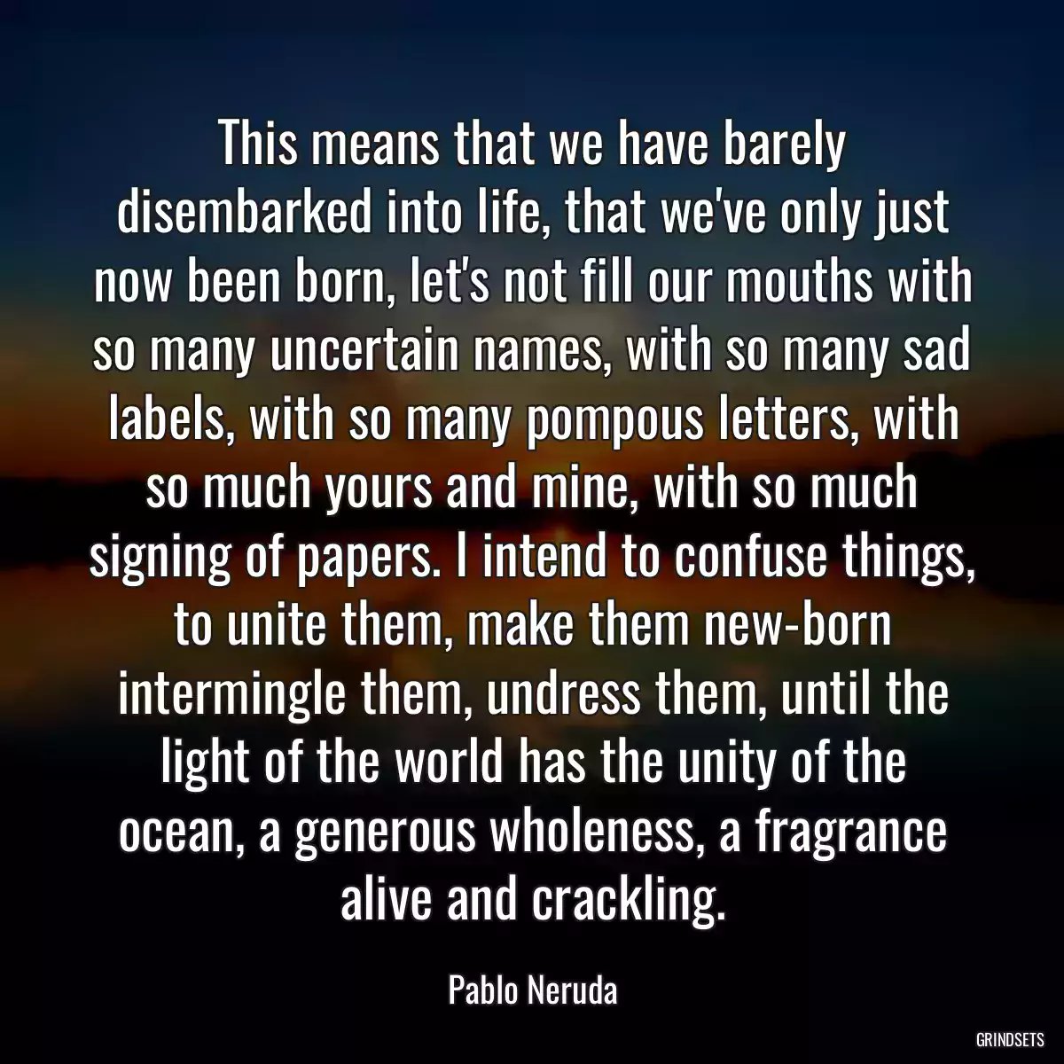 This means that we have barely disembarked into life, that we\'ve only just now been born, let\'s not fill our mouths with so many uncertain names, with so many sad labels, with so many pompous letters, with so much yours and mine, with so much signing of papers. I intend to confuse things, to unite them, make them new-born intermingle them, undress them, until the light of the world has the unity of the ocean, a generous wholeness, a fragrance alive and crackling.