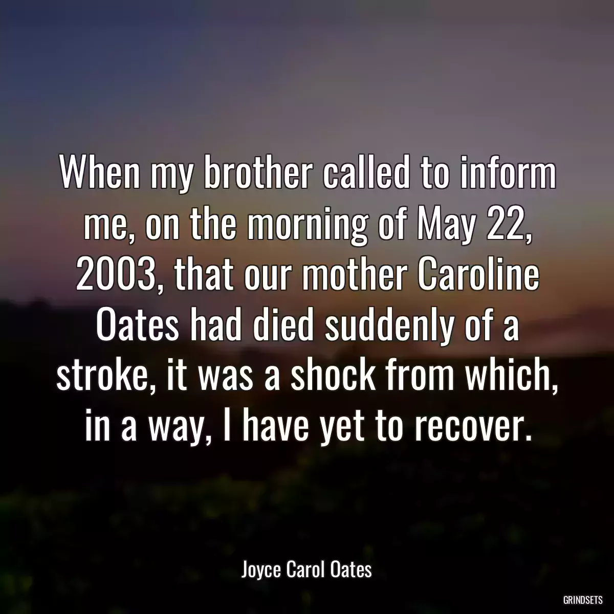 When my brother called to inform me, on the morning of May 22, 2003, that our mother Caroline Oates had died suddenly of a stroke, it was a shock from which, in a way, I have yet to recover.