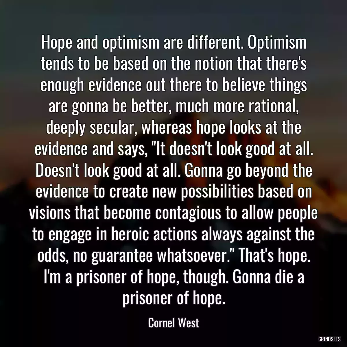 Hope and optimism are different. Optimism tends to be based on the notion that there\'s enough evidence out there to believe things are gonna be better, much more rational, deeply secular, whereas hope looks at the evidence and says, \