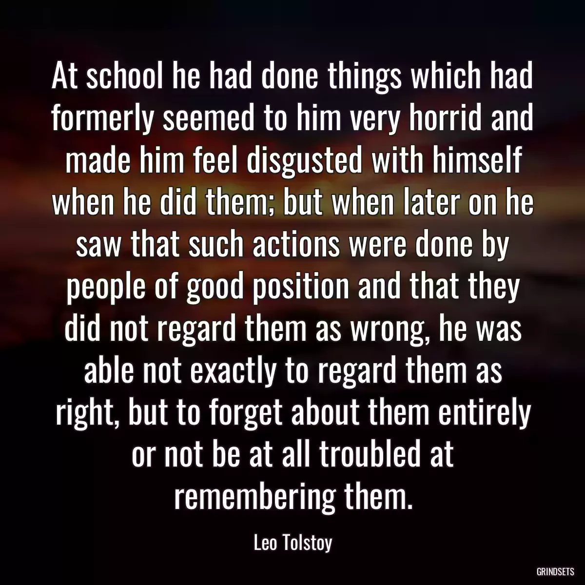 At school he had done things which had formerly seemed to him very horrid and made him feel disgusted with himself when he did them; but when later on he saw that such actions were done by people of good position and that they did not regard them as wrong, he was able not exactly to regard them as right, but to forget about them entirely or not be at all troubled at remembering them.