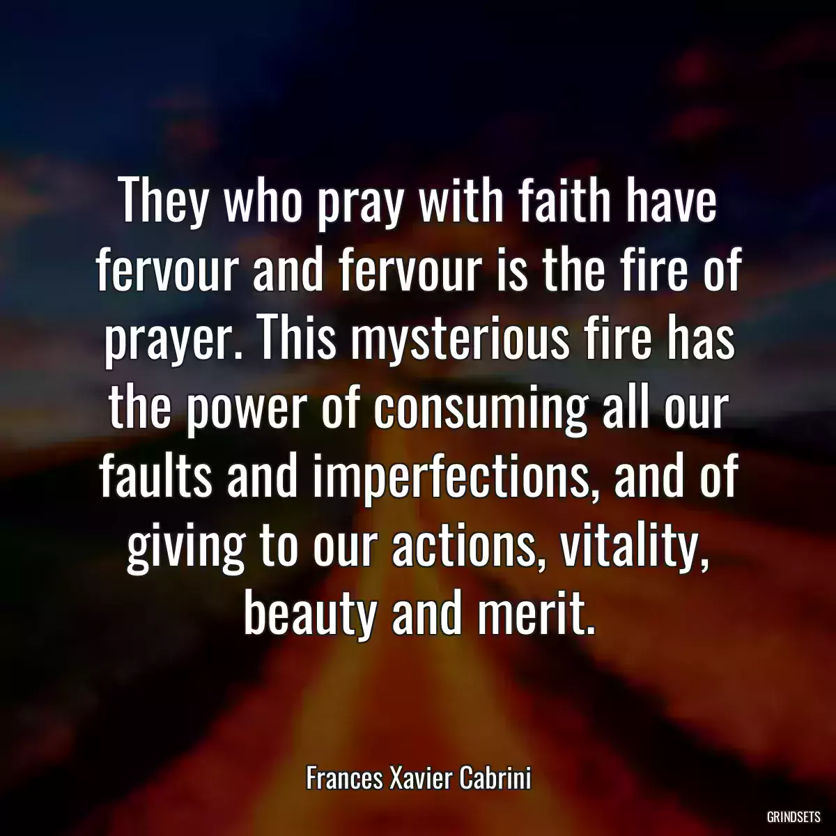 They who pray with faith have fervour and fervour is the fire of prayer. This mysterious fire has the power of consuming all our faults and imperfections, and of giving to our actions, vitality, beauty and merit.