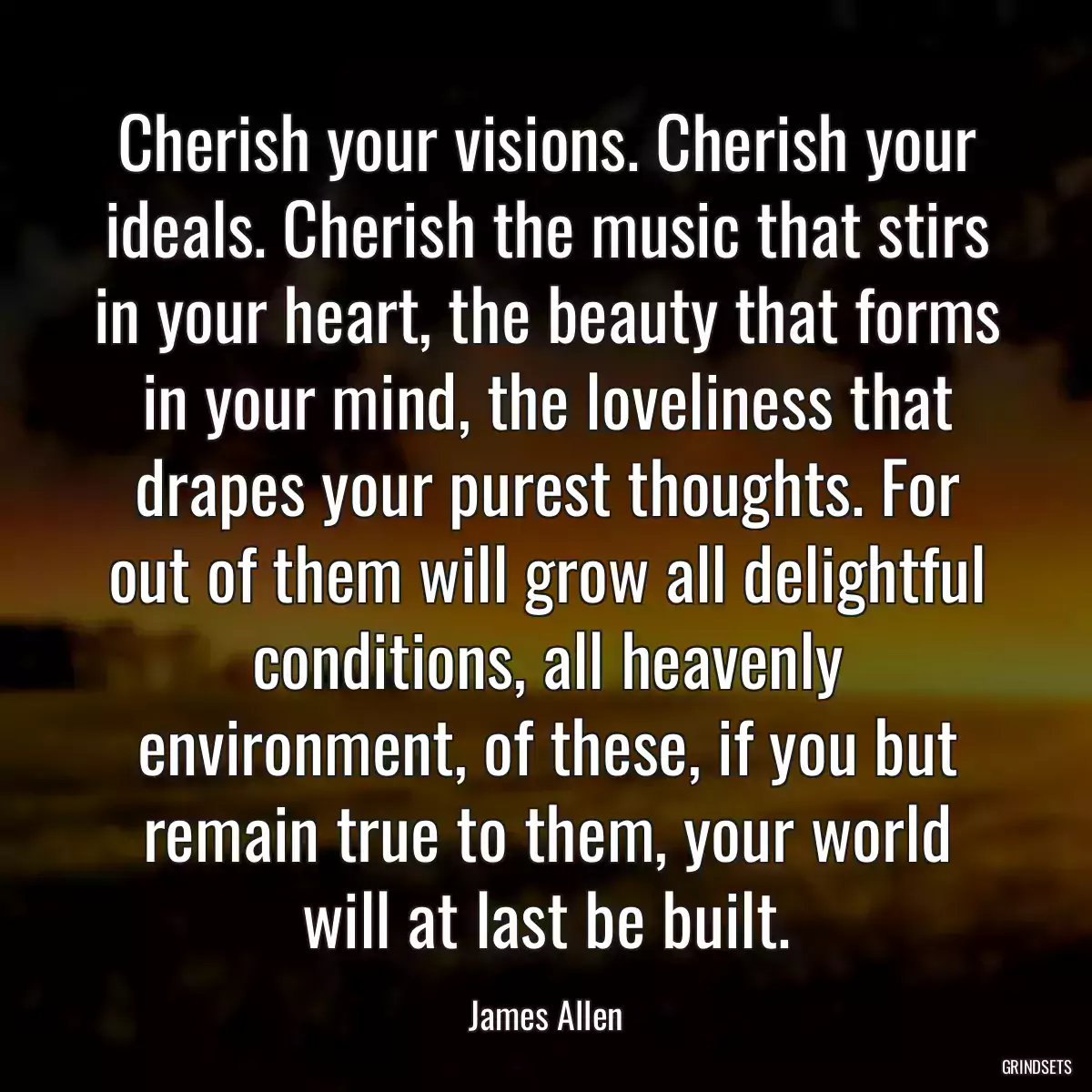 Cherish your visions. Cherish your ideals. Cherish the music that stirs in your heart, the beauty that forms in your mind, the loveliness that drapes your purest thoughts. For out of them will grow all delightful conditions, all heavenly environment, of these, if you but remain true to them, your world will at last be built.