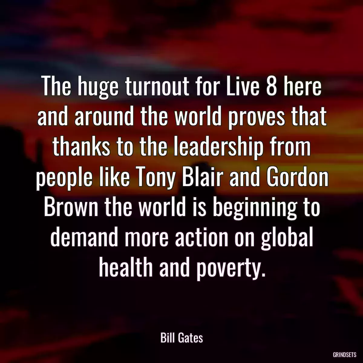 The huge turnout for Live 8 here and around the world proves that thanks to the leadership from people like Tony Blair and Gordon Brown the world is beginning to demand more action on global health and poverty.