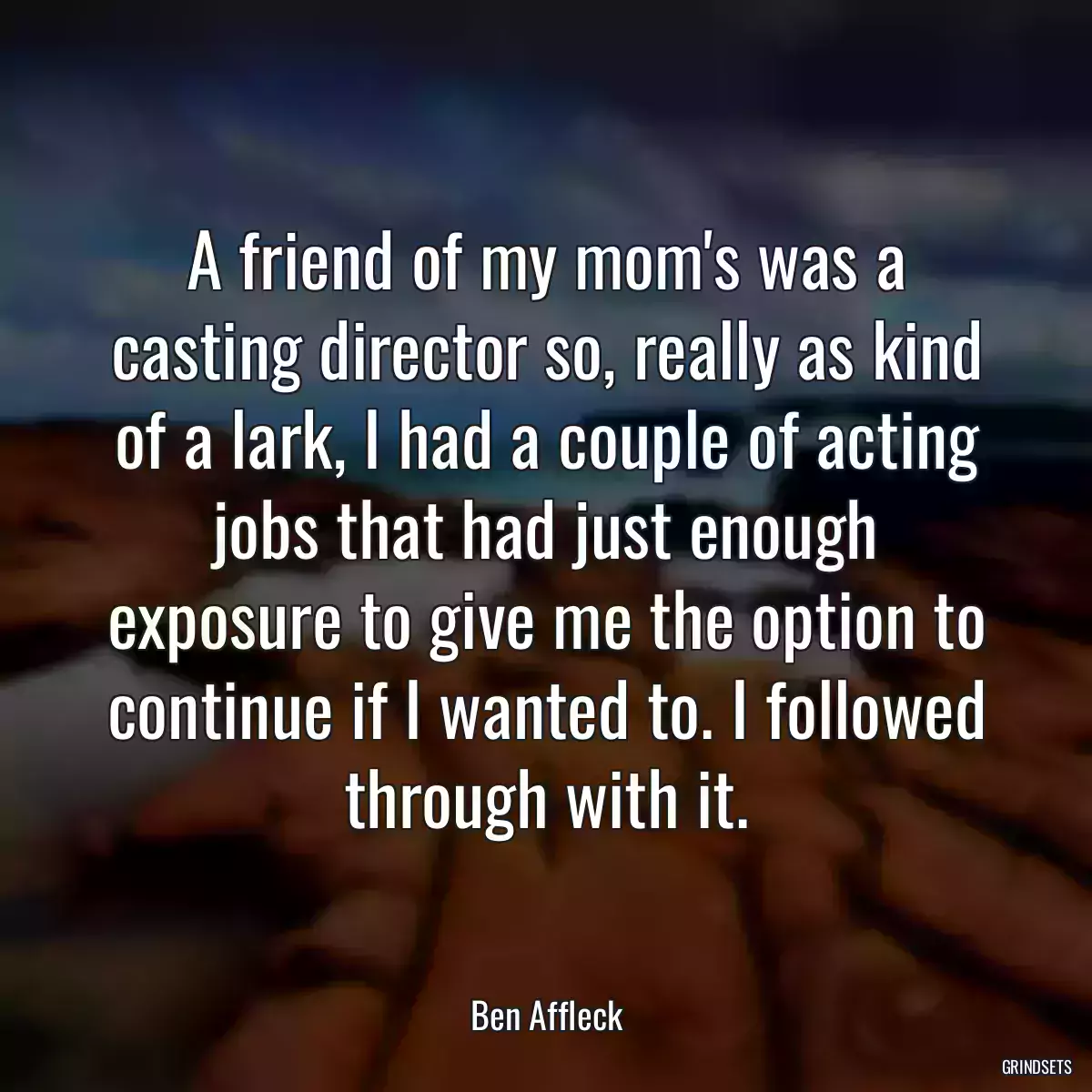 A friend of my mom\'s was a casting director so, really as kind of a lark, I had a couple of acting jobs that had just enough exposure to give me the option to continue if I wanted to. I followed through with it.