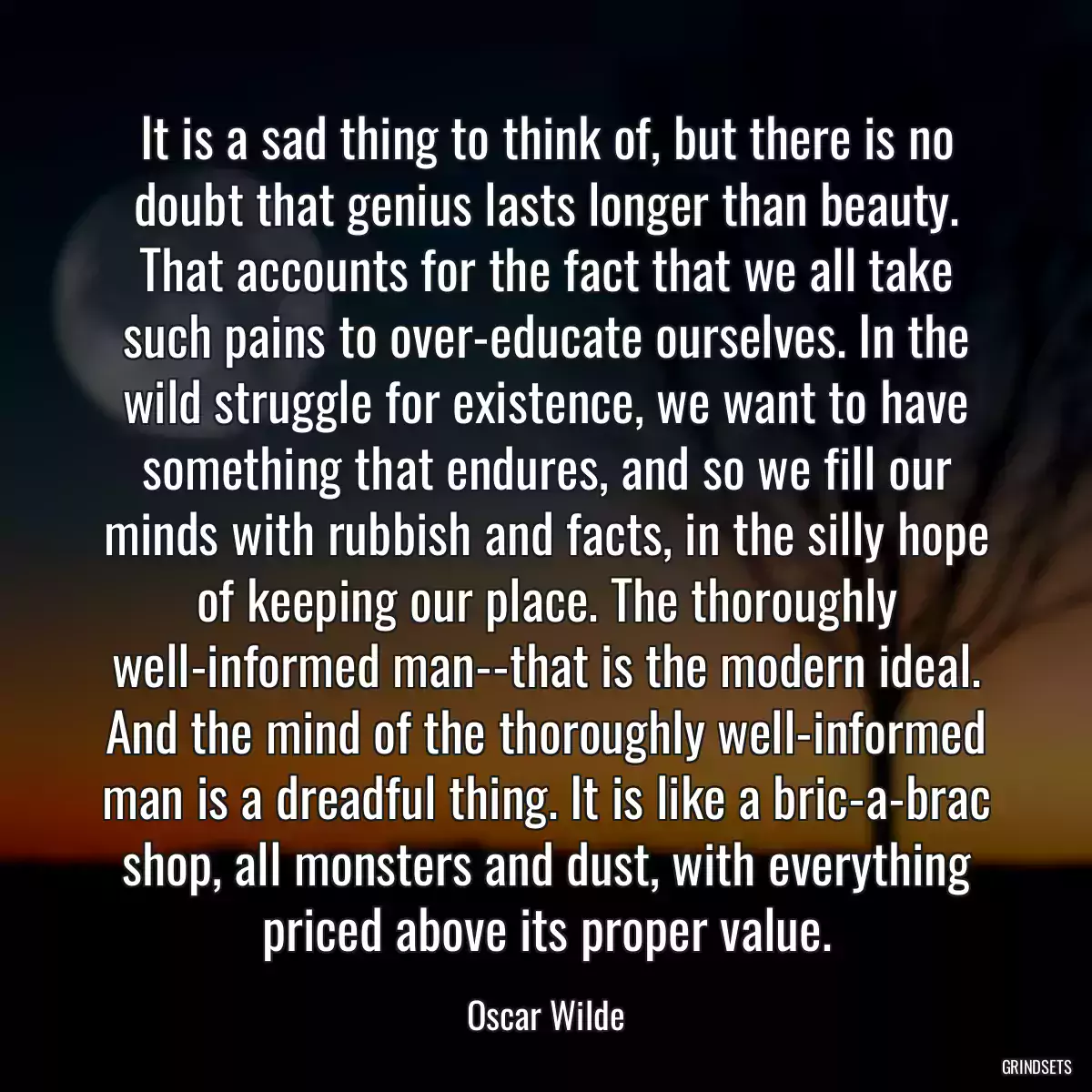 It is a sad thing to think of, but there is no doubt that genius lasts longer than beauty. That accounts for the fact that we all take such pains to over-educate ourselves. In the wild struggle for existence, we want to have something that endures, and so we fill our minds with rubbish and facts, in the silly hope of keeping our place. The thoroughly well-informed man--that is the modern ideal. And the mind of the thoroughly well-informed man is a dreadful thing. It is like a bric-a-brac shop, all monsters and dust, with everything priced above its proper value.