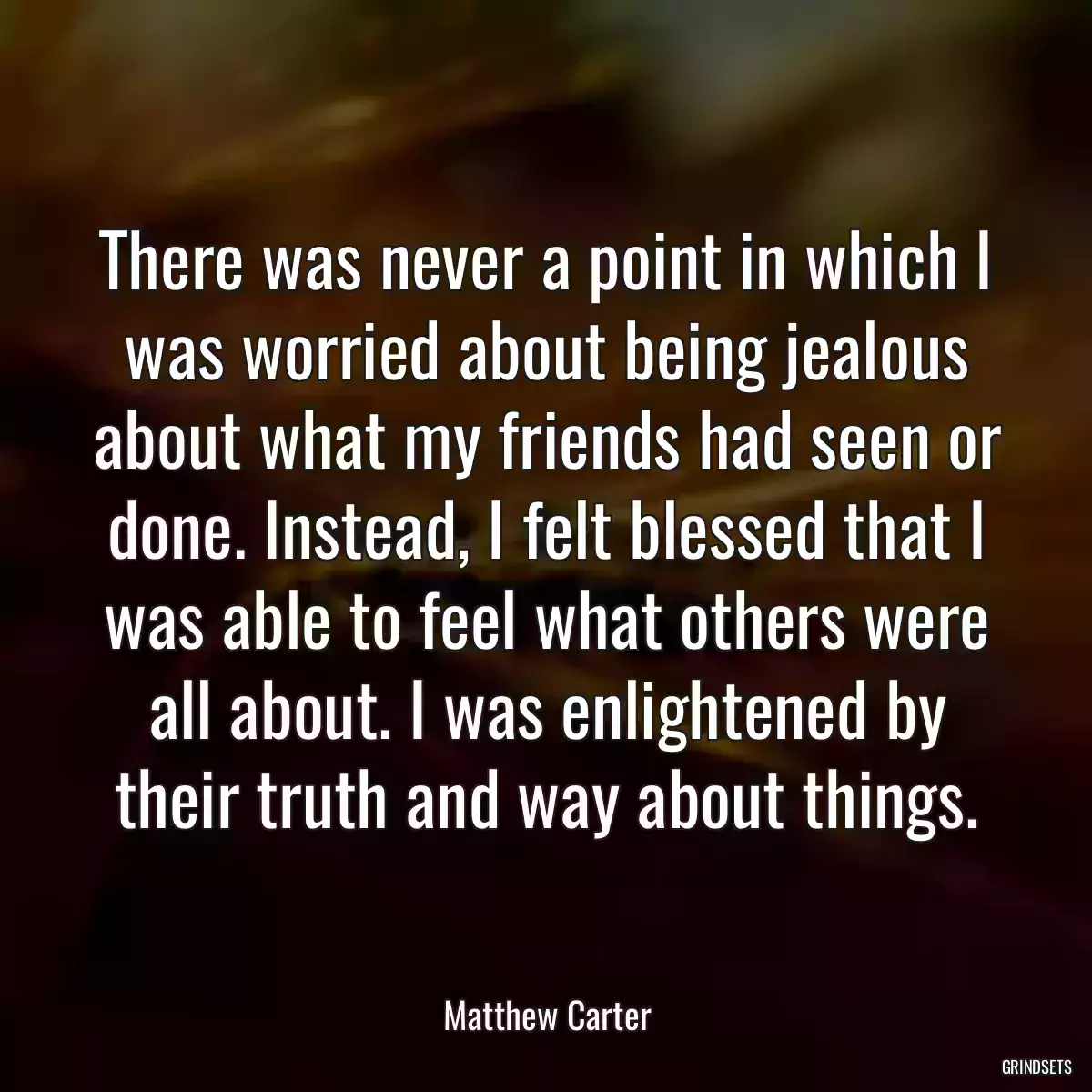 There was never a point in which I was worried about being jealous about what my friends had seen or done. Instead, I felt blessed that I was able to feel what others were all about. I was enlightened by their truth and way about things.