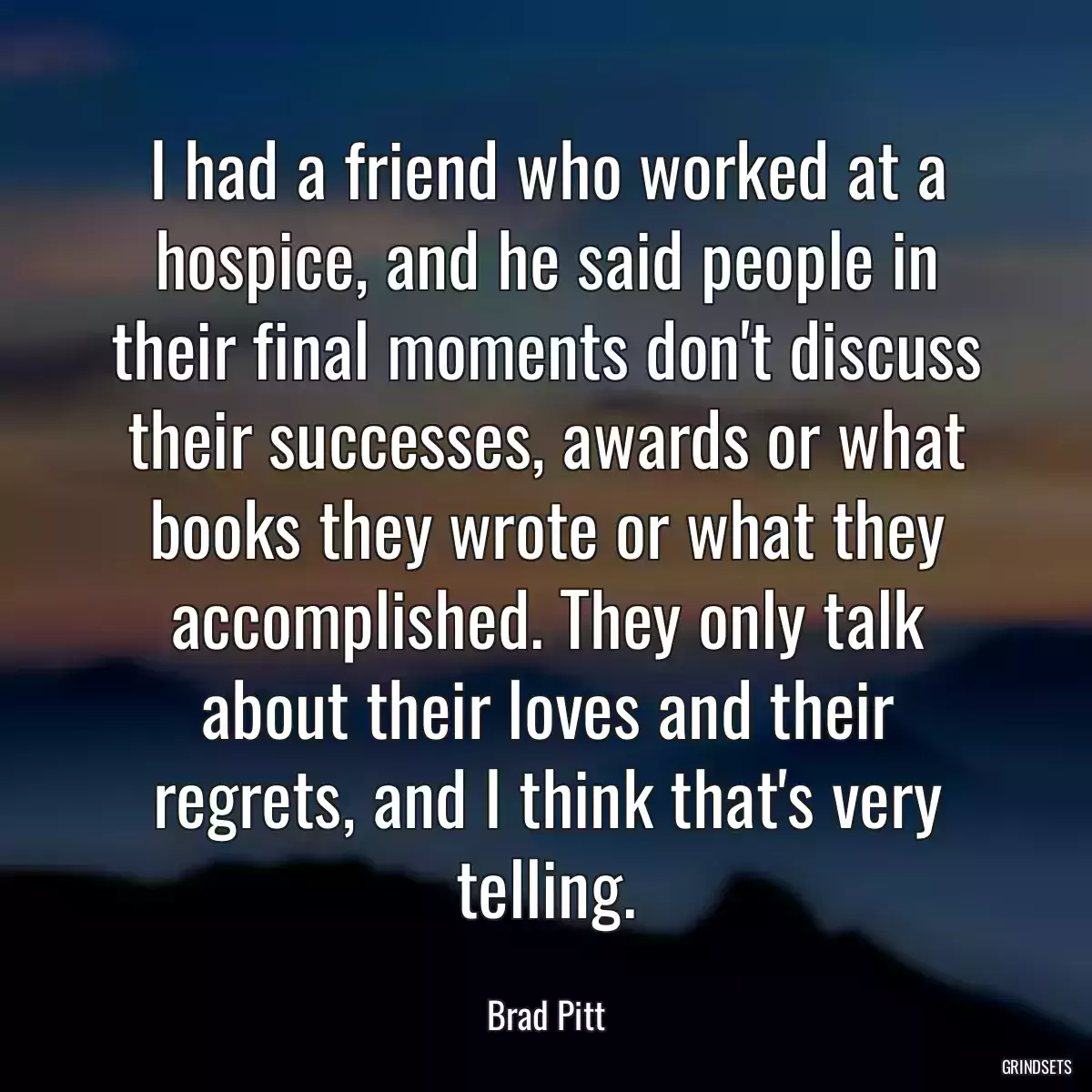 I had a friend who worked at a hospice, and he said people in their final moments don\'t discuss their successes, awards or what books they wrote or what they accomplished. They only talk about their loves and their regrets, and I think that\'s very telling.