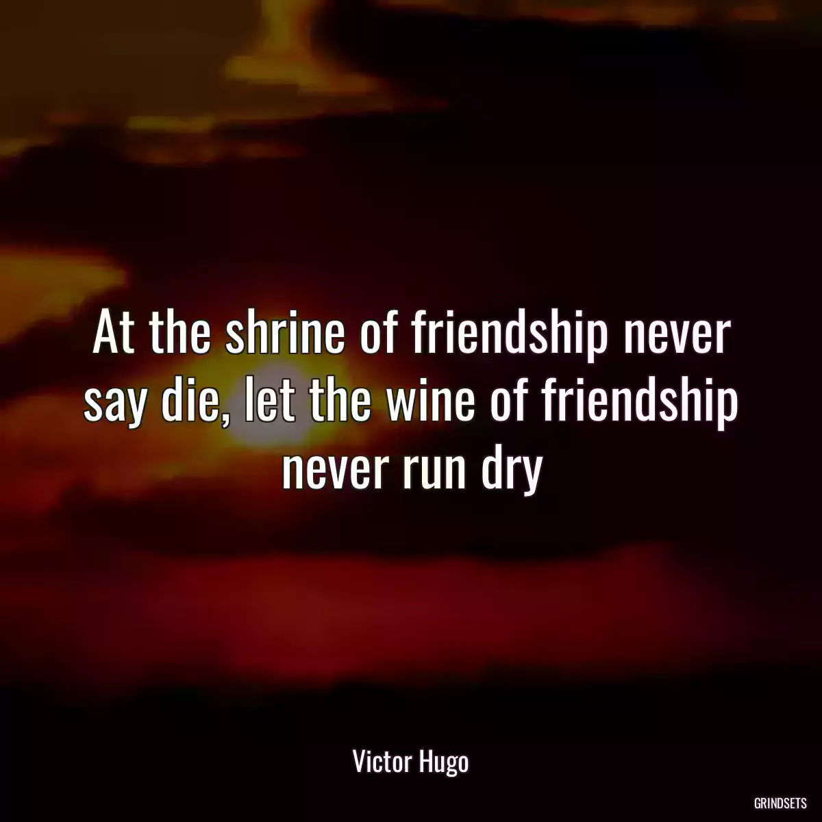 At the shrine of friendship never say die, let the wine of friendship never run dry