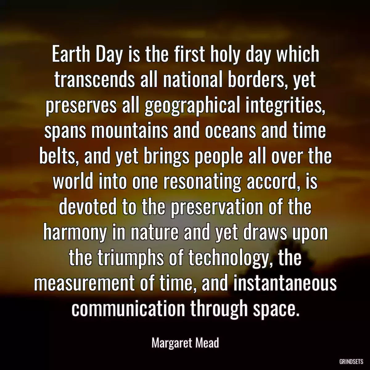 Earth Day is the first holy day which transcends all national borders, yet preserves all geographical integrities, spans mountains and oceans and time belts, and yet brings people all over the world into one resonating accord, is devoted to the preservation of the harmony in nature and yet draws upon the triumphs of technology, the measurement of time, and instantaneous communication through space.