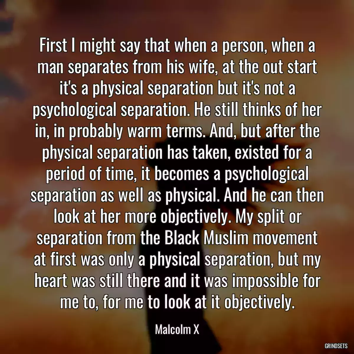 First I might say that when a person, when a man separates from his wife, at the out start it\'s a physical separation but it\'s not a psychological separation. He still thinks of her in, in probably warm terms. And, but after the physical separation has taken, existed for a period of time, it becomes a psychological separation as well as physical. And he can then look at her more objectively. My split or separation from the Black Muslim movement at first was only a physical separation, but my heart was still there and it was impossible for me to, for me to look at it objectively.