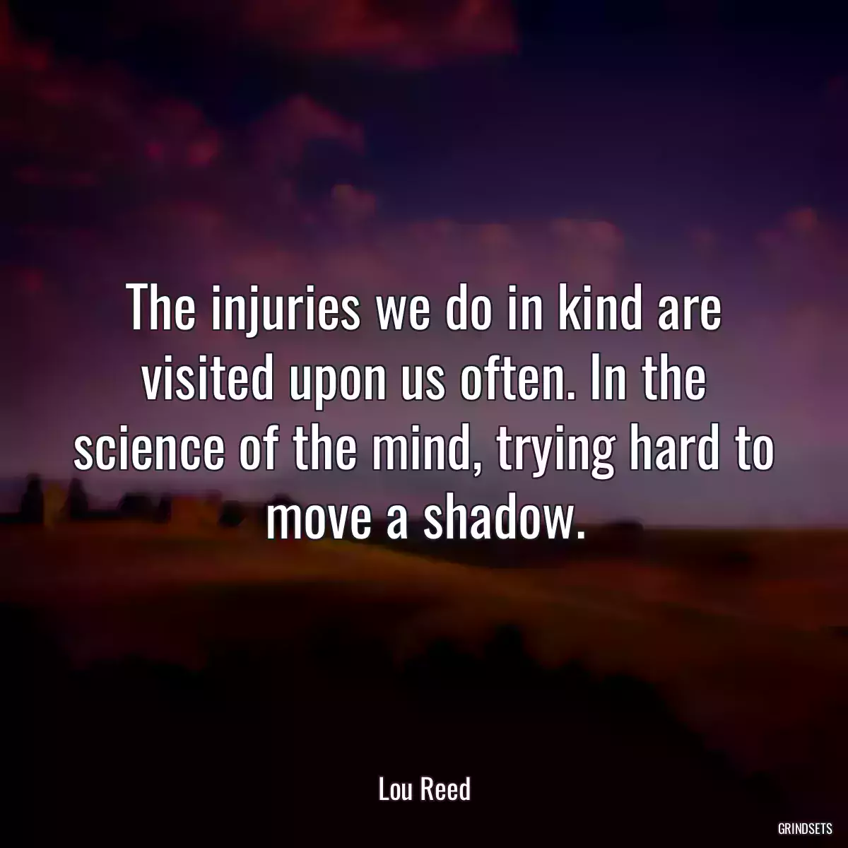 The injuries we do in kind are visited upon us often. In the science of the mind, trying hard to move a shadow.