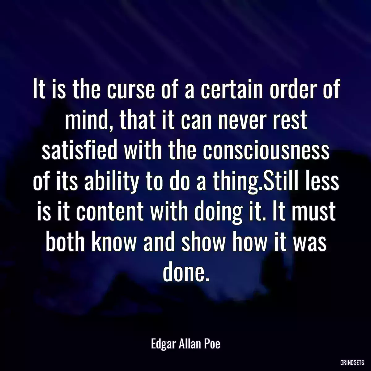 It is the curse of a certain order of mind, that it can never rest satisfied with the consciousness of its ability to do a thing.Still less is it content with doing it. It must both know and show how it was done.