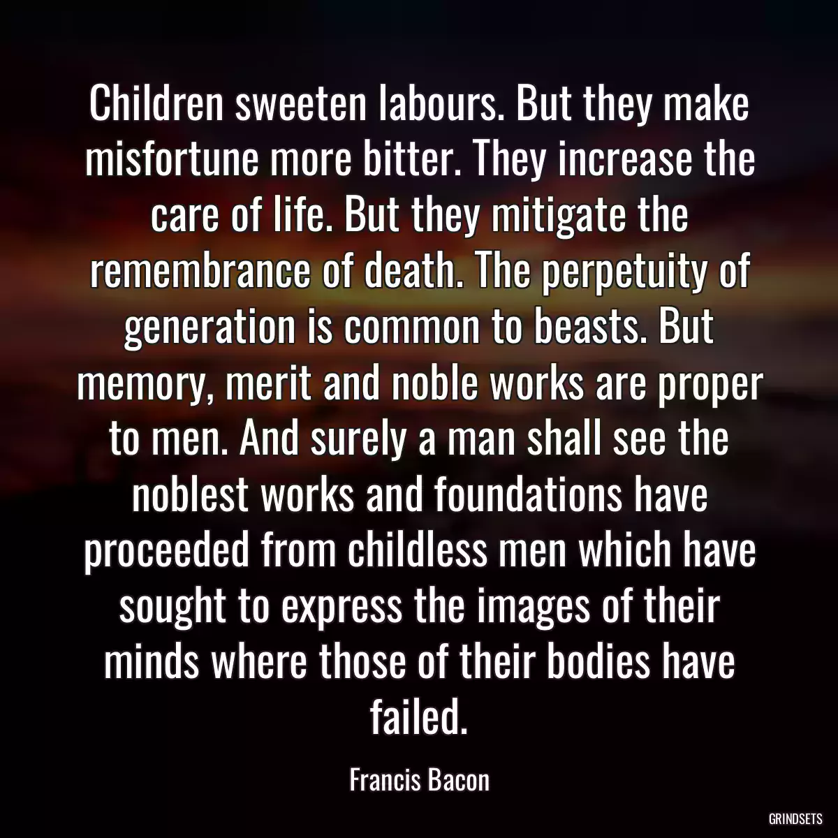 Children sweeten labours. But they make misfortune more bitter. They increase the care of life. But they mitigate the remembrance of death. The perpetuity of generation is common to beasts. But memory, merit and noble works are proper to men. And surely a man shall see the noblest works and foundations have proceeded from childless men which have sought to express the images of their minds where those of their bodies have failed.