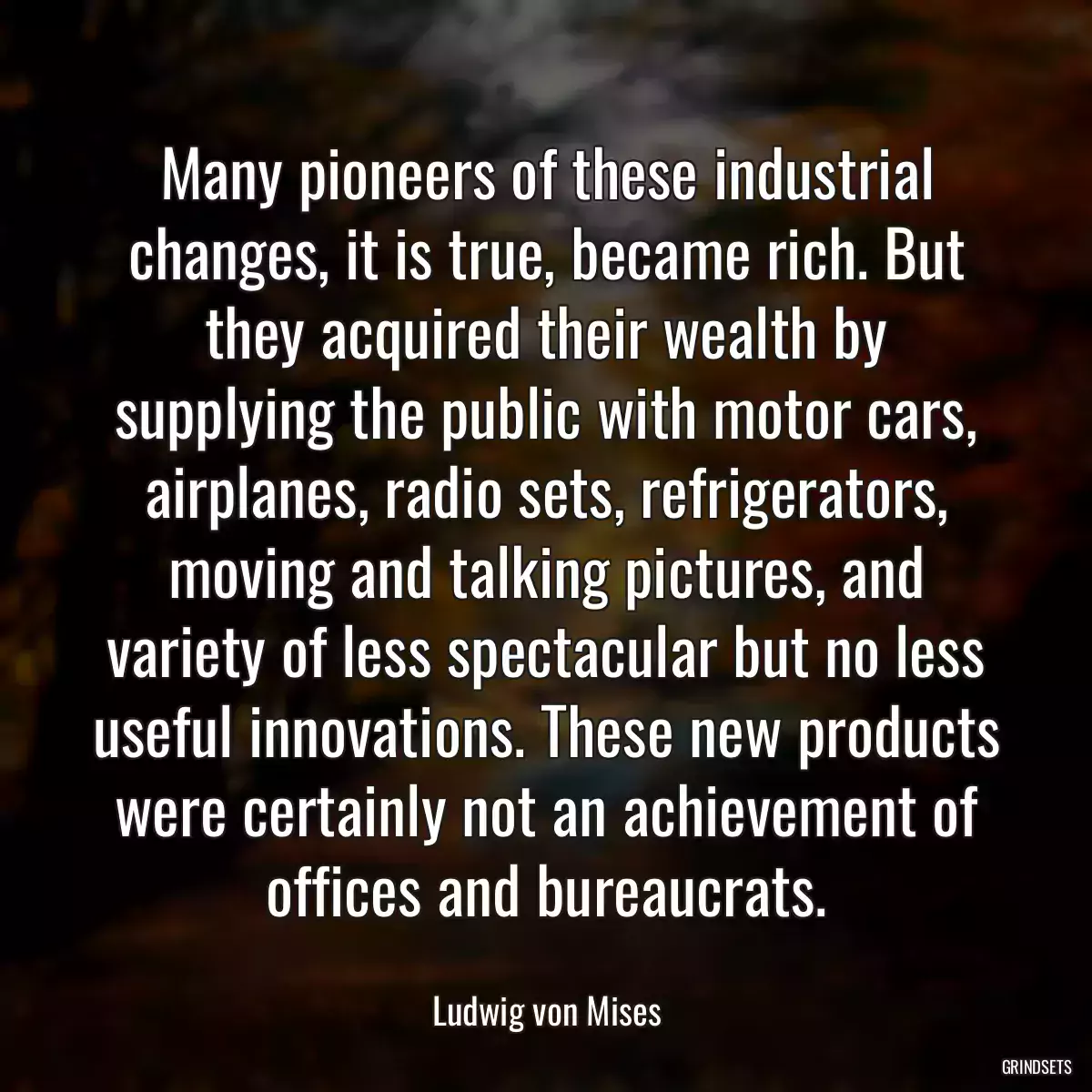 Many pioneers of these industrial changes, it is true, became rich. But they acquired their wealth by supplying the public with motor cars, airplanes, radio sets, refrigerators, moving and talking pictures, and variety of less spectacular but no less useful innovations. These new products were certainly not an achievement of offices and bureaucrats.