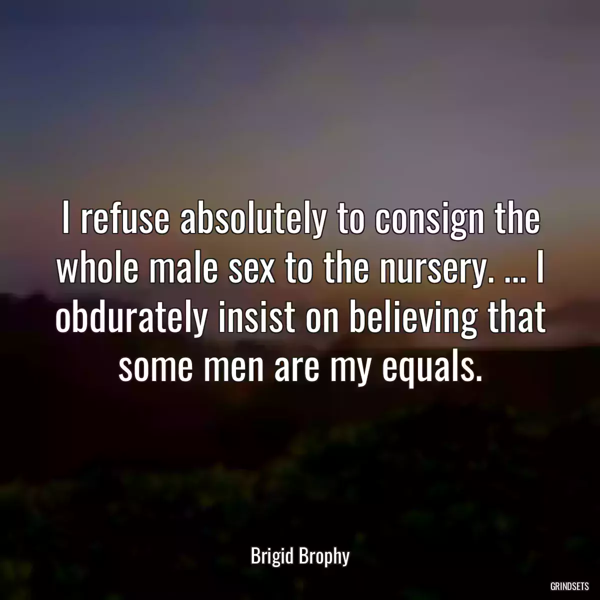 I refuse absolutely to consign the whole male sex to the nursery. ... I obdurately insist on believing that some men are my equals.