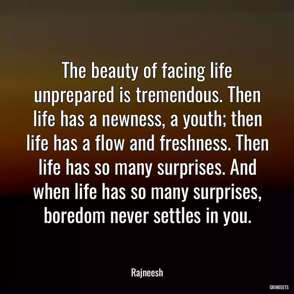 The beauty of facing life unprepared is tremendous. Then life has a newness, a youth; then life has a flow and freshness. Then life has so many surprises. And when life has so many surprises, boredom never settles in you.