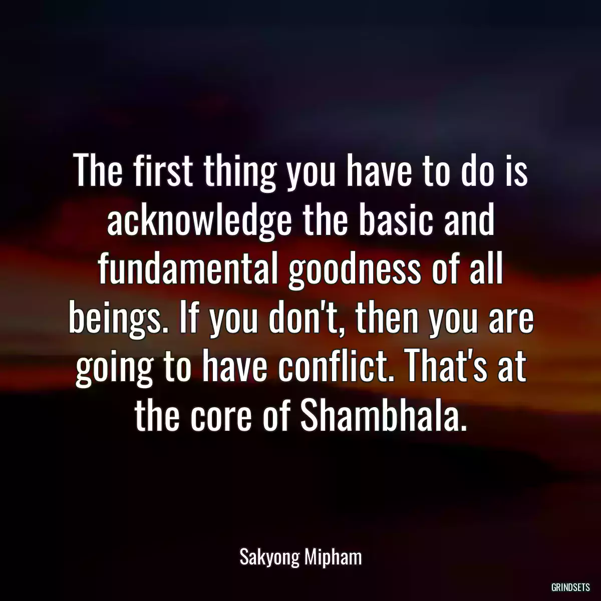 The first thing you have to do is acknowledge the basic and fundamental goodness of all beings. If you don\'t, then you are going to have conflict. That\'s at the core of Shambhala.