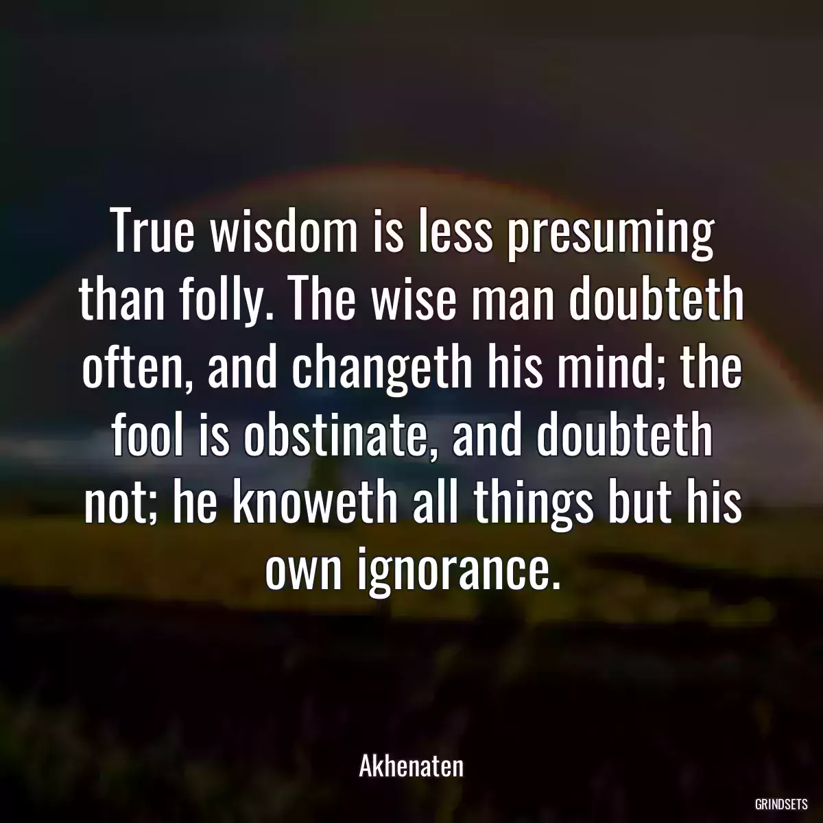 True wisdom is less presuming than folly. The wise man doubteth often, and changeth his mind; the fool is obstinate, and doubteth not; he knoweth all things but his own ignorance.