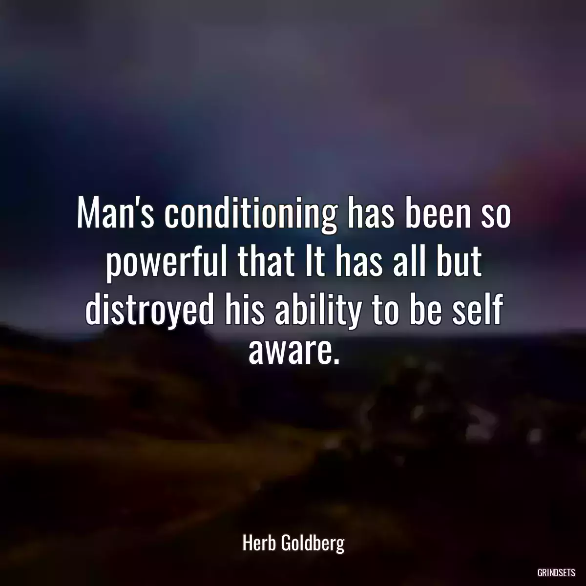 Man\'s conditioning has been so powerful that It has all but distroyed his ability to be self aware.