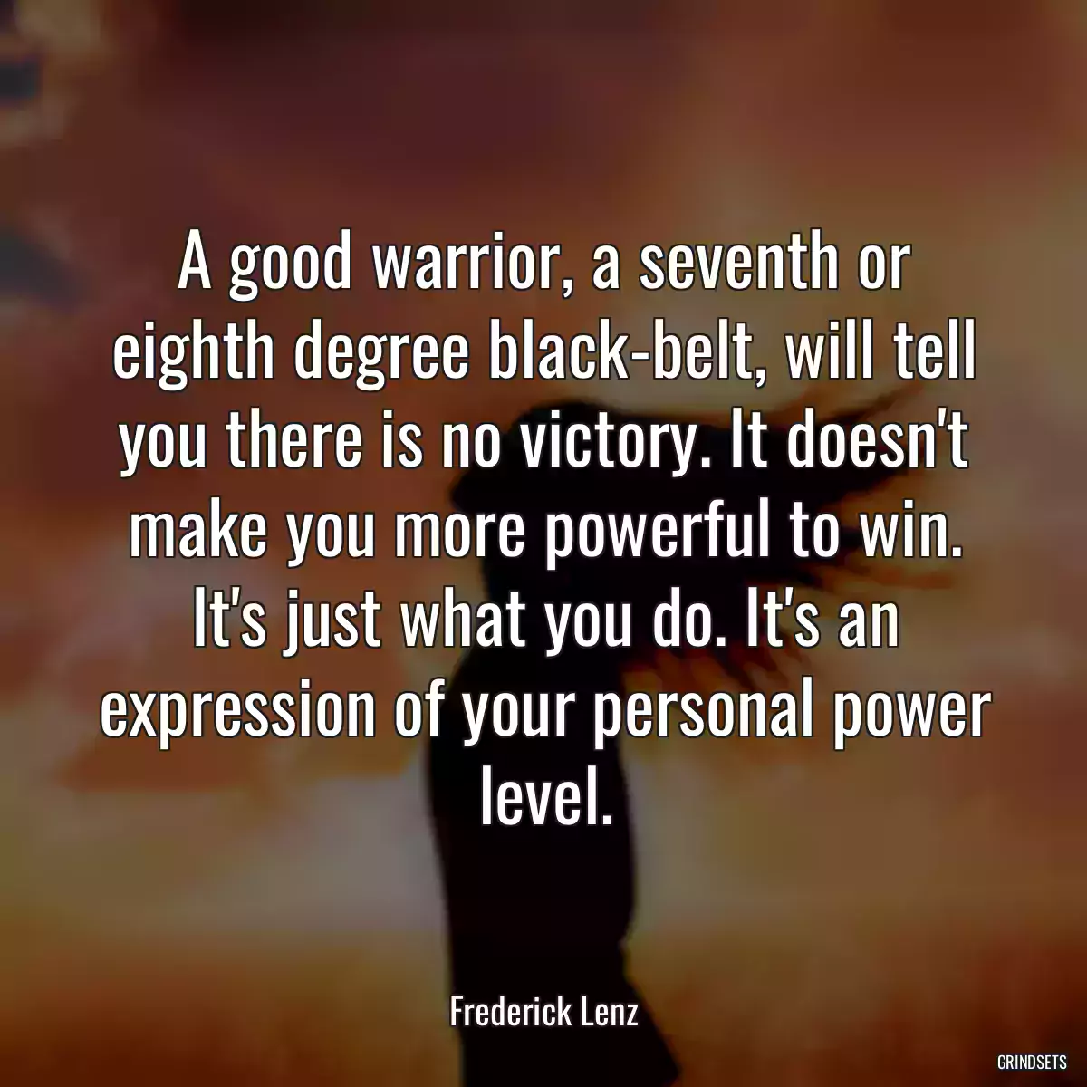 A good warrior, a seventh or eighth degree black-belt, will tell you there is no victory. It doesn\'t make you more powerful to win. It\'s just what you do. It\'s an expression of your personal power level.