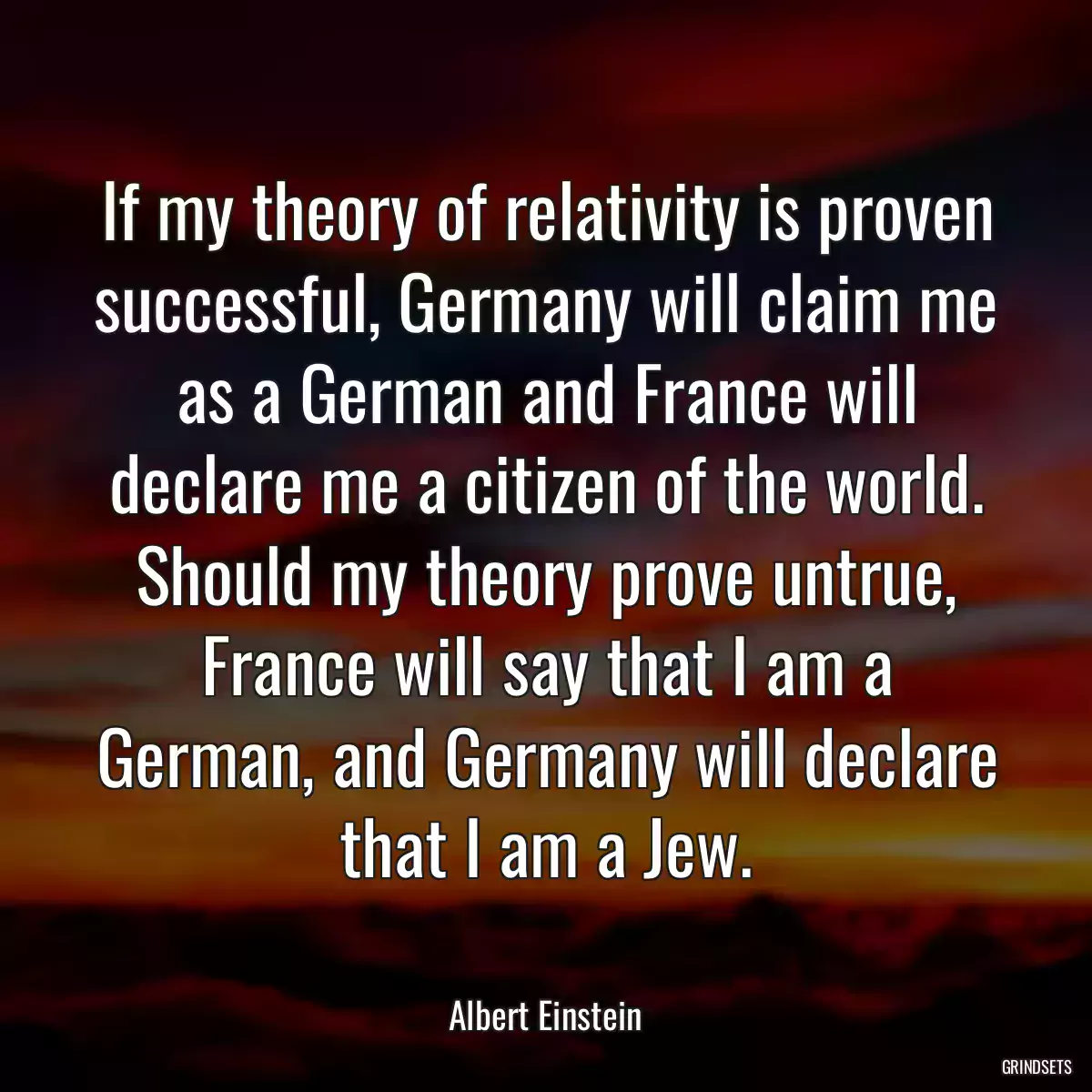 If my theory of relativity is proven successful, Germany will claim me as a German and France will declare me a citizen of the world. Should my theory prove untrue, France will say that I am a German, and Germany will declare that I am a Jew.