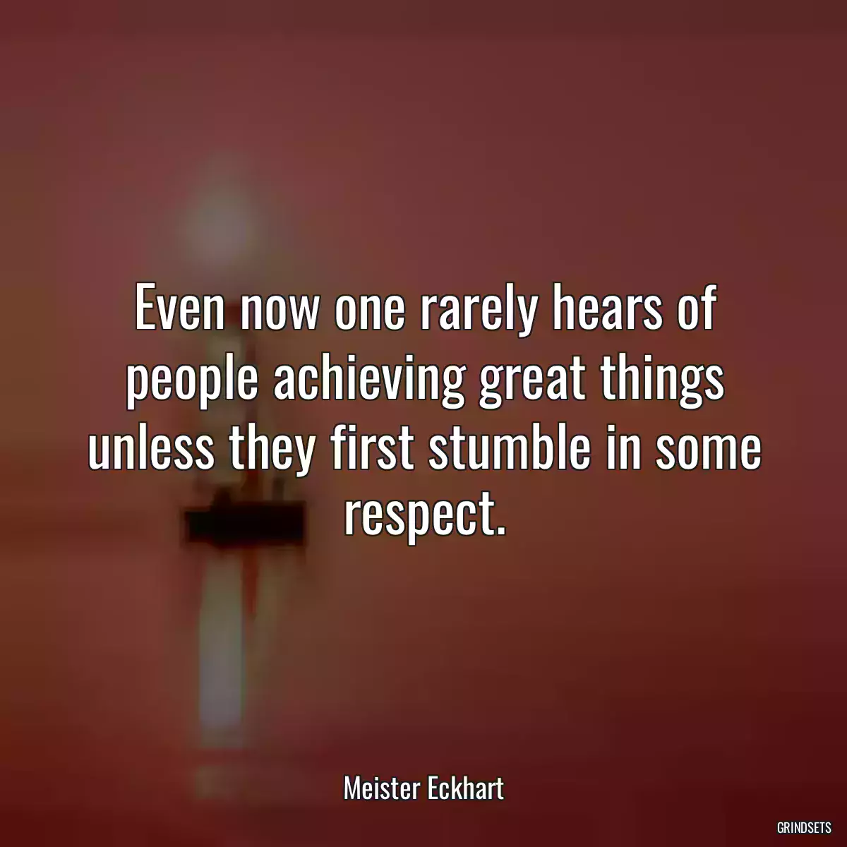 Even now one rarely hears of people achieving great things unless they first stumble in some respect.