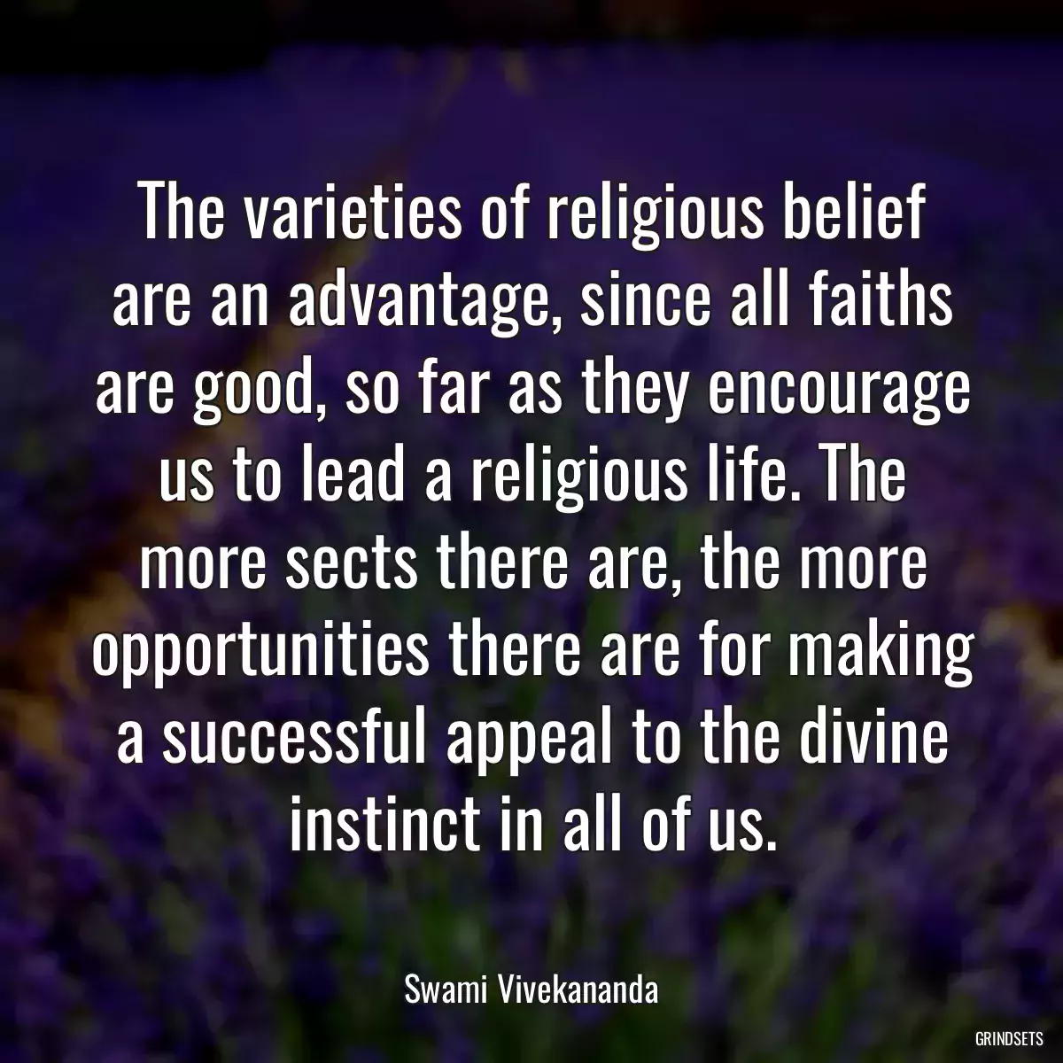 The varieties of religious belief are an advantage, since all faiths are good, so far as they encourage us to lead a religious life. The more sects there are, the more opportunities there are for making a successful appeal to the divine instinct in all of us.