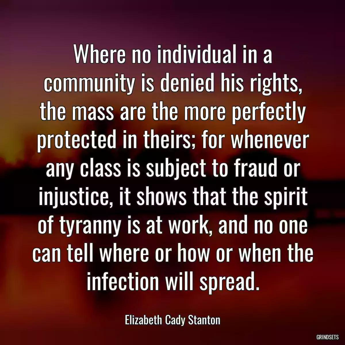 Where no individual in a community is denied his rights, the mass are the more perfectly protected in theirs; for whenever any class is subject to fraud or injustice, it shows that the spirit of tyranny is at work, and no one can tell where or how or when the infection will spread.