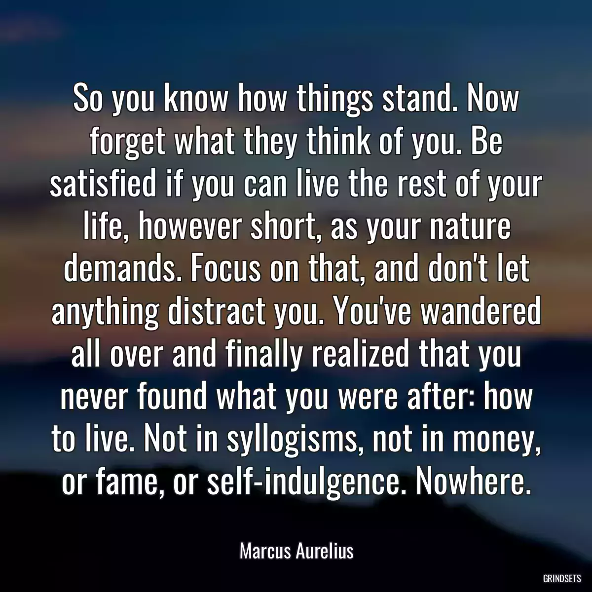 So you know how things stand. Now forget what they think of you. Be satisfied if you can live the rest of your life, however short, as your nature demands. Focus on that, and don\'t let anything distract you. You\'ve wandered all over and finally realized that you never found what you were after: how to live. Not in syllogisms, not in money, or fame, or self-indulgence. Nowhere.