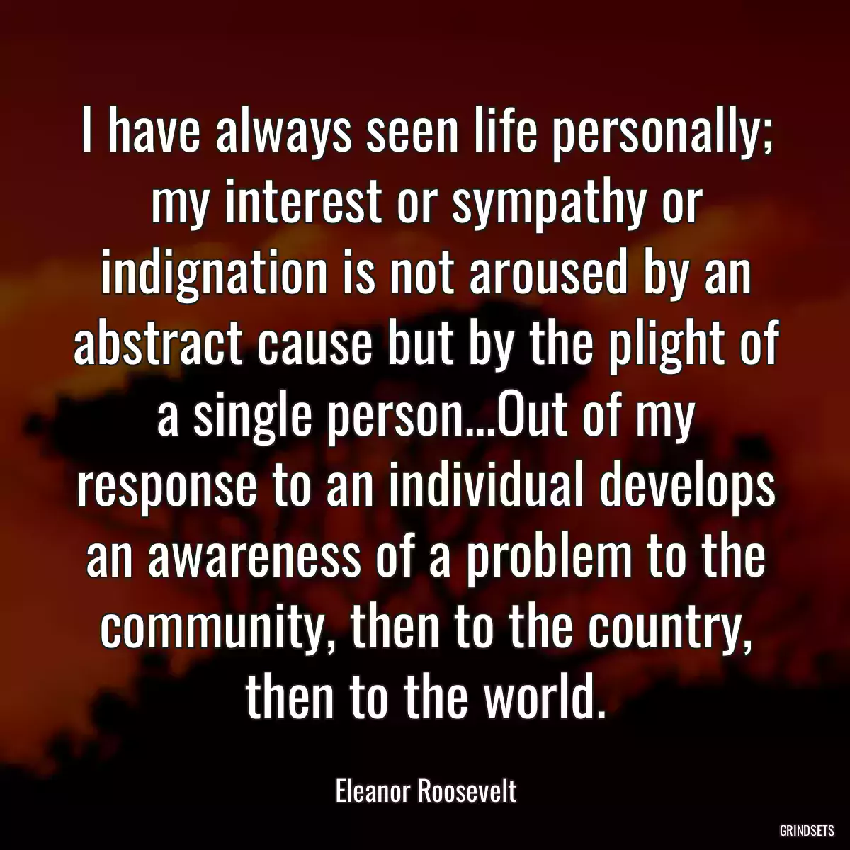 I have always seen life personally; my interest or sympathy or indignation is not aroused by an abstract cause but by the plight of a single person...Out of my response to an individual develops an awareness of a problem to the community, then to the country, then to the world.