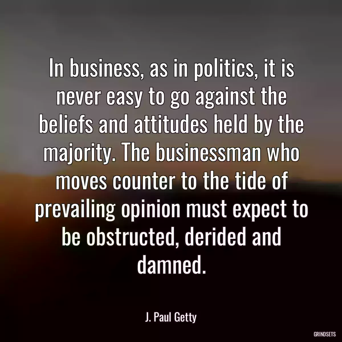 In business, as in politics, it is never easy to go against the beliefs and attitudes held by the majority. The businessman who moves counter to the tide of prevailing opinion must expect to be obstructed, derided and damned.