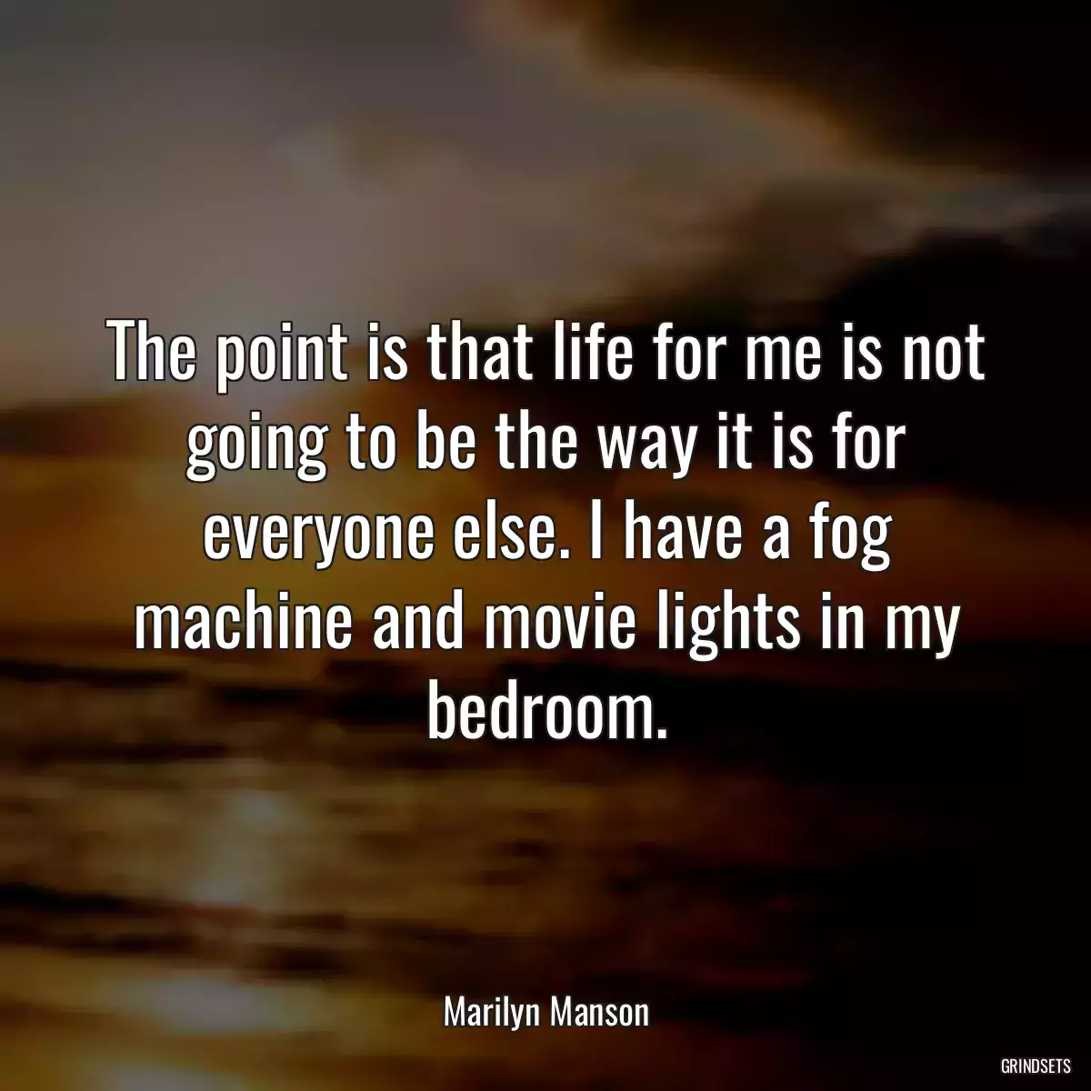 The point is that life for me is not going to be the way it is for everyone else. I have a fog machine and movie lights in my bedroom.