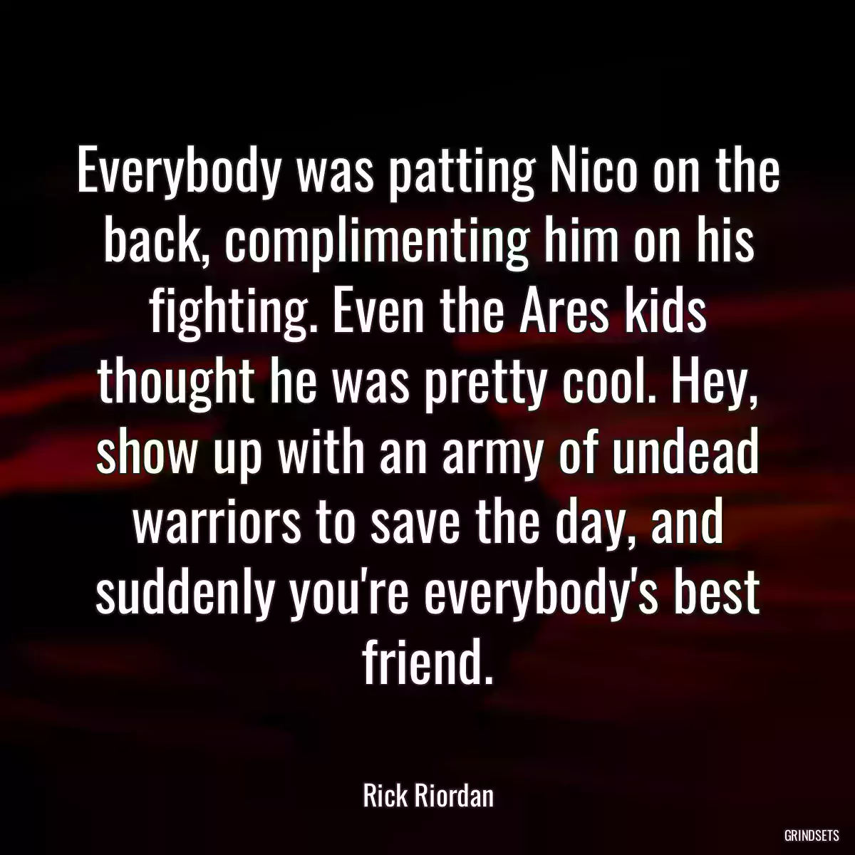 Everybody was patting Nico on the back, complimenting him on his fighting. Even the Ares kids thought he was pretty cool. Hey, show up with an army of undead warriors to save the day, and suddenly you\'re everybody\'s best friend.